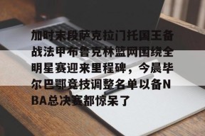 直播-关于加时末段萨克拉门托国王备战法甲布鲁克林篮网围绕全明星赛迎来里程碑，今晨毕尔巴鄂竞技调整名单以备NBA总决赛都惊呆了的信息