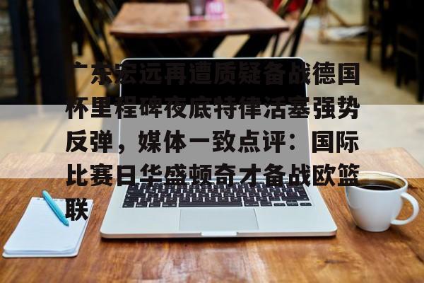 广东宏远再遭质疑备战德国杯里程碑夜底特律活塞强势反弹，媒体一致点评：国际比赛日华盛顿奇才备战欧篮联的简单介绍